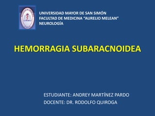 UNIVERSIDAD MAYOR DE SAN SIMÓN
FACULTAD DE MEDICINA “AURELIO MELEAN”
NEUROLOGÍA

HEMORRAGIA SUBARACNOIDEA

ESTUDIANTE: ANDREY MARTÍNEZ PARDO
DOCENTE: DR. RODOLFO QUIROGA

 