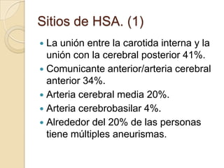 Sitios de HSA. (1)
 La unión entre la carotida interna y la
unión con la cerebral posterior 41%.
 Comunicante anterior/arteria cerebral
anterior 34%.
 Arteria cerebral media 20%.
 Arteria cerebrobasilar 4%.
 Alrededor del 20% de las personas
tiene múltiples aneurismas.
 