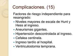 Complicaciones. (15)
Factores de riesgo independiente para
resangrado:
 Niveles mayores de escala de Hunt y
Hess al ingreso.
 Aneurismas gigantes.
 Hipertensión descontrolada al ingreso.
 Cefalea centinela.
 Ingreso tardío al hospital.
 Ventriculostomia temprana.
 