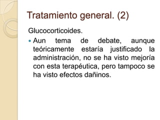 Tratamiento general. (2)
Glucocorticoides.
 Aun tema de debate, aunque
teóricamente estaría justificado la
administración, no se ha visto mejoría
con esta terapéutica, pero tampoco se
ha visto efectos dañinos.
 