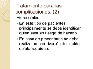 Tratamiento para las
complicaciones. (2)
Hidrocefalia.
 En este tipo de pacientes
principalmente se debe identificar
quien esta en riesgo de hacerlo.
 En caso de presentarse se debe
realizar una derivación de liquido
cefalorraquídeo.
 