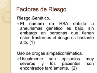 Factores de Riesgo
Riesgo Genético.
 El numero de HSA debido a
aneurismas genético es bajo, sin
embargo en personas que tienen
estos trastornos el riesgo es bastante
alto. (1)
Uso de drogas simpaticomimética.
 Usualmente son episodios muy
severos y los pacientes son
encontrados tardíamente. (2)
 