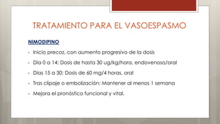 TRATAMIENTO PARA EL VASOESPASMO 
NIMODIPINO 
• Inicio precoz, con aumento progresivo de la dosis 
• Día 0 a 14: Dosis de hasta 30 ug/kg/hora, endovenoso/oral 
• Días 15 a 30: Dosis de 60 mg/4 horas, oral 
• Tras clipaje o embolización: Mantener al menos 1 semana 
• Mejora el pronóstico funcional y vital. 
 