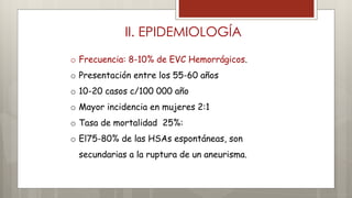 II. EPIDEMIOLOGÍA 
o Frecuencia: 8-10% de EVC Hemorrágicos. 
o Presentación entre los 55-60 años 
o 10-20 casos c/100 000 año 
o Mayor incidencia en mujeres 2:1 
o Tasa de mortalidad 25%: 
o El75-80% de las HSAs espontáneas, son 
secundarias a la ruptura de un aneurisma. 
 