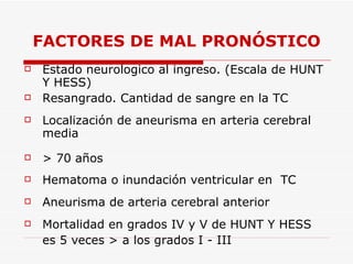 FACTORES DE MAL PRONÓSTICO Estado neurologico al ingreso. (Escala de  HUNT Y HESS) Resangrado. Cantidad de sangre en la TC Localización de aneurisma en arteria cerebral media > 70 años Hematoma o inundación ventricular en  TC Aneurisma de arteria cerebral anterior Mortalidad en grados IV y V de  HUNT Y HESS es 5 veces > a los grados I - III 