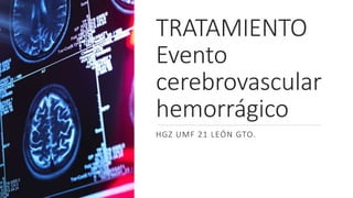 TRATAMIENTO
Evento
cerebrovascular
hemorrágico
HGZ UMF 21 LEÓN GTO.
 