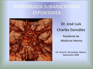 HEMORRAGIA SUBARACNOIDEA ESPONTANEA Dr. José Luis Charles González Residente de  Medicina Interna Cd. Victoria, Tamaulipas, México Septiembre 2009 