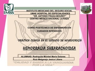 INSTITUTO MEXICANO DEL SEGURO SOCIAL
UMAE HOSPITAL DE ESPECIALIDADES
“DR. ANTONIO FRAGA MOURET”
CENTRO MÉDICO NACIONAL LA RAZA
CURSO POSTÉCNICO DE ENFERMERÍA EN
CUIDADOS INTENSIVOS
´PRÁCTICA CLÍNICA EN EL SERVICIO DE NEUROCIRIGÍA
HEMORRAGIA SUBARACNOIDEA
ALUMNAS: Rodríguez Montiel María Dolores
Ruiz Melgarejo Jesica Liliana
 
 
