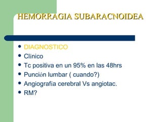 HEMORRAGIA SUBARACNOIDEAHEMORRAGIA SUBARACNOIDEA
 DIAGNOSTICO
 Clínico
 Tc positiva en un 95% en las 48hrs
 Punción lumbar ( cuando?)
 Angiografía cerebral Vs angiotac.
 RM?
 