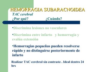 HEMORRAGIA SUBARACNOIDEAHEMORRAGIA SUBARACNOIDEA
TAC cerebral
¿Por qué? ¿Cuándo?
•Discrimina lesiones no vasculares
•Discrimina entre infarto y hemorragia y
evalúa extensión
•Hemorragias pequeñas pueden resolverse
rápido y no distinguirse posteriormente de
infarto
Realizar TAC cerebral sin contraste . Ideal dentro 24
hrs
 