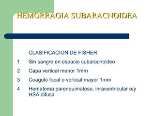 HEMORRAGIA SUBARACNOIDEAHEMORRAGIA SUBARACNOIDEA
CLASIFICACION DE FISHER
1 Sin sangre en espacio subaracnoideo
2 Capa vertical menor 1mm
3 Coagulo focal o vertical mayor 1mm
4 Hematoma parenquimatoso, inraventricular o/y
HSA difusa
 