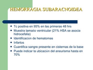 HEMORRAGIA SUBARACNOIDEAHEMORRAGIA SUBARACNOIDEA
 Tc positiva en 95% en las primeras 48 hrs
 Muestra tamaño ventricular (21% HSA se asocia
hidrocefalia)
 Identificación de hematomas
 Infartos
 Cuantifica sangre presente en cisternas de la base
 Puede indicar la ubicación del aneurisma hasta en
70%
 