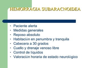 HEMORRAGIA SUBARACNOIDEAHEMORRAGIA SUBARACNOIDEA
• Paciente alerta
• Medidas generales
• Reposo absoluto
• Habitación en penumbra y tranquila
• Cabecera a 30 grados
• Cuello y drenaje venoso libre
• Control de líquidos
• Valoración horaria de estado neurológico
 