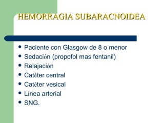 HEMORRAGIA SUBARACNOIDEAHEMORRAGIA SUBARACNOIDEA
 Paciente con Glasgow de 8 o menor
 Sedación (propofol mas fentanil)
 Relajación
 Catéter central
 Catéter vesical
 Línea arterial
 SNG.
 