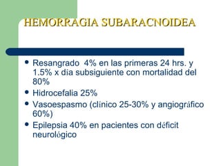 HEMORRAGIA SUBARACNOIDEAHEMORRAGIA SUBARACNOIDEA
 Resangrado 4% en las primeras 24 hrs. y
1.5% x día subsiguiente con mortalidad del
80%
 Hidrocefalia 25%
 Vasoespasmo (clínico 25-30% y angiográfico
60%)
 Epilepsia 40% en pacientes con déficit
neurológico
 