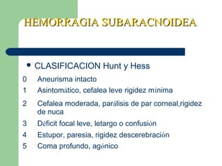 HEMORRAGIA SUBARACNOIDEAHEMORRAGIA SUBARACNOIDEA
 CLASIFICACION Hunt y Hess
0 Aneurisma intacto
1 Asintomático, cefalea leve rigidez mínima
2 Cefalea moderada, parálisis de par corneal,rigidez
de nuca
3 Déficit focal leve, letargo o confusión
4 Estupor, paresia, rigidez descerebración
5 Coma profundo, agónico
 