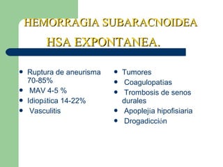 HEMORRAGIA SUBARACNOIDEAHEMORRAGIA SUBARACNOIDEA
 Ruptura de aneurisma
70-85%
 MAV 4-5 %
 Idiopática 14-22%
 Vasculitis
 Tumores
 Coagulopatías
 Trombosis de senos
durales
 Apoplejía hipofisiaria
 Drogadicción
HSA EXPONTANEA.HSA EXPONTANEA.
 