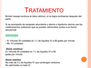 TRATAMIENTO
Brinde masaje continuo al útero atónico, si no logra contraerse después del
parto.
Si se acompaña de sangrado abundante y atonía o hipotonía uterina use los
medicamentos oxitócicos que se pueden administrar juntos o en forma
secuencial:
OXITOCINA
- IV: Infunda 20 unidades en 1 L de líquidos IV a 60 gotas por minuto
- IM: 10 unidades
Dosis continua:
IV: Infunda 20 unidades en 1 L de líquidos IV a 40
gotas por minuto
Dosis máxima
No más de 3 L de líquidos IV que contengan oxitocina
No administre en bolo IV

 