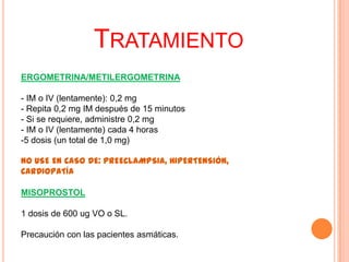 TRATAMIENTO
ERGOMETRINA/METILERGOMETRINA
- IM o IV (lentamente): 0,2 mg
- Repita 0,2 mg IM después de 15 minutos
- Si se requiere, administre 0,2 mg
- IM o IV (lentamente) cada 4 horas
-5 dosis (un total de 1,0 mg)
NO USE EN CASO DE: PREECLAMPSIA, HIPERTENSIÓN,
CARDIOPATÍA
MISOPROSTOL
1 dosis de 600 ug VO o SL.
Precaución con las pacientes asmáticas.

 