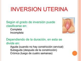 INVERSION UTERINA
Según el grado de inversión puede
clasificarse en:
Completa
Incompleta

Dependiendo de la duración, en esta se
divide en:
Aguda (cuando no hay constricción cervical)
Subaguda (después de la constricción)
Crónica (luego de cuatro semanas)

 