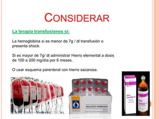 CONSIDERAR
La terapia transfusiones si:
La hemoglobina si es menor de 7g / dl transfusión o
presenta shock.
Si es mayor de 7g/ dl administrar Hierro elemental a dosis
de 100 a 200 mg/día por 6 meses.
O usar esquema parenteral con hierro sacarosa.

 