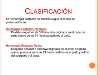 CLASIFICACIÓN
La hemorragia postparto se clasifica según el tiempo de
presentación en:
Hemorragia Postparto Inmediata.
Perdida sanguínea de 500ml o más originada en el canal de
parto dentro de las 24 horas posteriores al parto.

Hemorragia Postparto Tardía
Sangrado anormal o excesivo originado en el canal del parto
que se presenta entre las 24 horas posteriores al parto y al final
del puerperio (42 días).

 