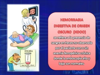 HEMORRAGIA DIGESTIVA DE ORIGEN OSCURO  (HDOO)se refiere a la presencia de sangre en heces no observada por el paciente con o sin anemia ferropénica crónica donde la endoscopía alta y baja son normales.