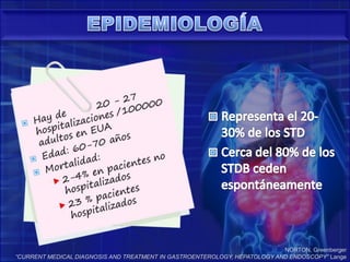 EPIDEMIOLOGÍARepresenta el 20-30% de los STDCerca del 80% de los STDB ceden espontáneamenteNORTON, Greenberger“CURRENT MEDICAL DIAGNOSIS AND TREATMENT IN GASTROENTEROLOGY, HEPATOLOGY AND ENDOSCOPY” Lange