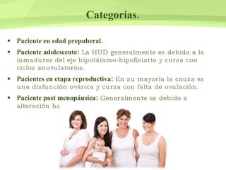Categorías. Paciente en edad prepuberal. Paciente adolescente:  La HUD generalmente es debida a la inmadurez del eje hipotálamo-hipofisiario y cursa con ciclos anovulatorios.  Pacientes en etapa reproductiva:  En su mayoría la causa es una disfunción ovárica y cursa con falta de ovulación. Paciente post menopáusica:  Generalmente es debido a alteración hormonal. 