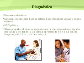 Diagnóstico Examen cuidadoso. Examen endoscópico bajo anestesia para visualizar vagina y cuello uterino. USG pélvica. Útero prepuberal tiene aspecto distintivo con proporciones iguales del cuello y del fondo, y un tamaño aproximado de 3 a 3.5 cm de longitud y de 0.5 a 1 cm de anchura. 