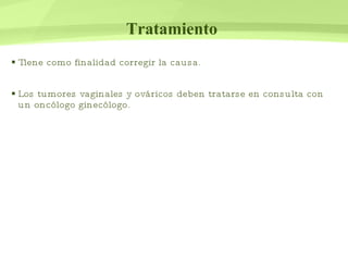 Tratamiento   Tiene como finalidad corregir la causa. Los tumores vaginales y ováricos deben tratarse en consulta con un oncólogo ginecólogo.  