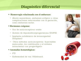 Diagnóstico diferencial Hemorragia relacionada con el embarazo: Aborto espontáneo, embarazo ectópico u otras complicaciones relacionadas con la gestación, como embarazo molar. Hormonas exógenas: Uso de anticonceptivos orales Acetato de depomedroxiprogesterona (DMPA) Implante subdérmico de levonorgestrel (Norplant) Otros métodos anticonceptivos: Inyectables mensuales, los combinados y el sistema intrauterino con progestágeno Anomalías hematológicas: PTI Enfermedad de von Willebrand.  