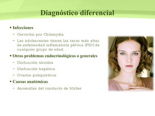 Diagnóstico diferencial Infecciones Cervicitis por Chlamydia Las adolescentes tienen las tasas más altas de enfermedad inflamatoria pélvica (PID) de cualquier grupo de edad. Otros problemas endocrinológicos o generales Disfunción tiroidea Disfunción hepática  Ovarios poliquísticos Causas anatómicas Anomalías del conducto de Müller 
