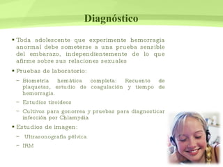 Diagnóstico Toda adolescente que experimente hemorragia anormal debe someterse a una prueba sensible del embarazo, independientemente de lo que afirme sobre sus relaciones sexuales Pruebas de laboratorio: Biometría hemática completa: Recuento de plaquetas, estudio de coagulación y tiempo de hemorragia. Estudios tiroideos Cultivos para gonorrea y pruebas para diagnosticar infección por Chlamydia Estudios de imagen: Ultrasonografía pélvica  IRM 