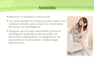 Atención Resolver el trastorno subyacente.  Los anticonceptivos orales pueden tener una utilidad extrema para tratar los síndromes de exceso de andrógenos.  Después que se han descartado procesos patológicos específicos por pruebas de laboratorio apropiadas, el diagnóstico de exclusión es anovulación o hemorragia disfuncional. 