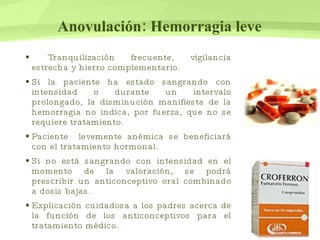 Anovulación: Hemorragia leve Tranquilización frecuente, vigilancia estrecha y hierro complementario. Si la paciente ha estado sangrando con intensidad o durante un intervalo prolongado, la disminución manifiesta de la hemorragia no indica, por fuerza, que no se requiere tratamiento.  Paciente  levemente anémica se beneficiará con el tratamiento hormonal. Si no está sangrando con intensidad en el momento de la valoración, se podrá prescribir un anticonceptivo oral combinado a dosis bajas. Explicación cuidadosa a los padres acerca de la función de los anticonceptivos para el tratamiento médico.  