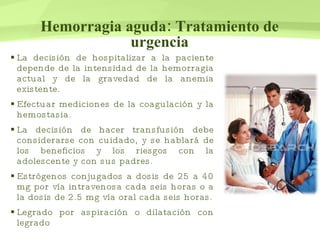 Hemorragia aguda: Tratamiento de urgencia La decisión de hospitalizar a la paciente depende de la intensidad de la hemorragia actual y de la gravedad de la anemia existente.  Efectuar mediciones de la coagulación y la hemostasia. La decisión de hacer transfusión debe considerarse con cuidado, y se hablará de los beneficios y los riesgos con la adolescente y con sus padres. Estrógenos conjugados a dosis de 25 a 40 mg por vía intravenosa cada seis horas o a la dosis de 2.5 mg vía oral cada seis horas. Legrado por aspiración o dilatación con legrado 