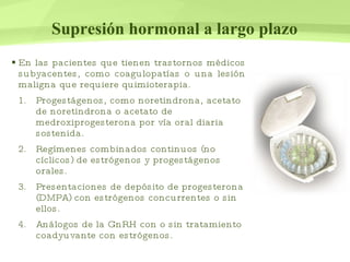 Supresión hormonal a largo plazo En las pacientes que tienen trastornos médicos subyacentes, como coagulopatías o una lesión maligna que requiere quimioterapia. Progestágenos, como noretindrona, acetato de noretindrona o acetato de medroxiprogesterona por vía oral diaria sostenida. Regímenes combinados continuos (no cíclicos) de estrógenos y progestágenos orales. Presentaciones de depósito de progesterona (DMPA) con estrógenos concurrentes o sin ellos. Análogos de la GnRH con o sin tratamiento coadyuvante con estrógenos. 