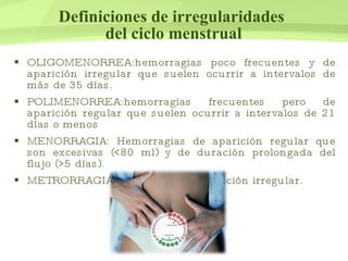 Definiciones de irregularidades  del ciclo menstrual OLIGOMENORREA: hemorragias poco frecuentes y de aparición irregular que suelen ocurrir a intervalos de más de 35 días.  POLIMENORREA: hemorragias frecuentes pero de aparición regular que suelen ocurrir a intervalos de 21 días o menos  MENORRAGIA:  Hemorragias de aparición regular que son excesivas (<80 ml) y de duración prolongada del flujo (>5 días).  METRORRAGIA: hemorragia de aparición irregular.  