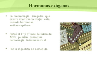 Hormonas exógenas La  hemorragia  irregular  que ocurre mientras la mujer  esta usando hormonas anticonceptivas. Entre el 1° y 3° mes de inicio de  ACO  pueden  presentar hemorragia  intermenstrual Por la ingestión no sostenida  