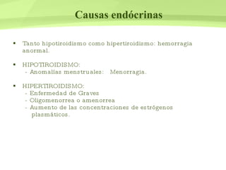 Causas endócrinas Tanto hipotiroidismo como hipertiroidismo: hemorragia anormal. HIPOTIROIDISMO:  - Anomalías menstruales:  Menorragia. HIPERTIROIDISMO:  - Enfermedad de Graves  - Oligomenorrea o amenorrea  - Aumento de las concentraciones de estrógenos plasmáticos. 