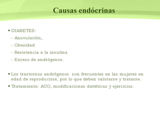 Causas endócrinas DIABETES:  - Anovulación, - Obesidad - Resistencia a la insulina - Exceso de andrógenos. Los trastornos andrógenos  son frecuentes en las mujeres en edad de reproducirse, por lo que deben valorarse y tratarse. Tratamiento: ACO, modificaciones dietéticas y ejercicios.  
