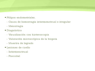 Pólipos endometriales.  - Causa de hemorragia intermenstrual e irregular - Menorragia  Diagnóstico  - Visualización con  histeroscopia  - Valoración microscópica de la biopsia  - Muestra de legrado  Lesiones de cuello - Intermenstrual - Poscoital  