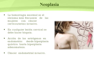 Neoplasia La hemorragia anormal es el síntoma más frecuente  de  las  mujeres  con  cáncer cervicouterino invasivo. En cualquier lesión cervical se debe hacer biopsia. Acción  de  los  estrógenos  en  endometrio:  desde hiperplasia quística  hasta hiperplasia adenomatosa. Cáncer  endometrial invasivo. 