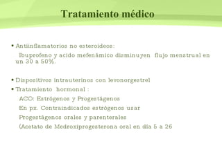 Tratamiento médico Antiinflamatorios no esteroideos: Ibuprofeno y acido mefenámico disminuyen  flujo menstrual en un 30 a 50%. Dispositivos intrauterinos con levonorgestrel Tratamiento  hormonal :  ACO: Estrógenos y Progestágenos  En px. Contraindicados estrógenos usar  Progestágenos orales y parenterales  (Acetato de Medroxiprogesterona oral en día 5 a 26 