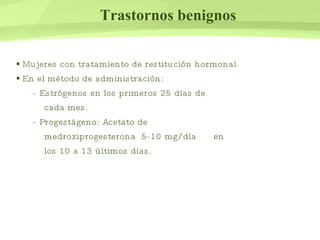 Trastornos benignos Mujeres con tratamiento de restitución hormonal. En el método de administración:  - Estrógenos en los primeros 25 días de  cada mes. - Progestágeno: Acetato de  medroxiprogesterona  5-10 mg/día    en  los 10 a 13 últimos días.  