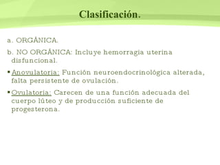 Clasificación. a. ORGÁNICA. b. NO ORGÁNICA: Incluye hemorragia uterina disfuncional. Anovulatoria:  Función neuroendocrinológica alterada, falta persistente de ovulación. Ovulatoria:  Carecen de una función adecuada del cuerpo lúteo y de producción suficiente de progesterona . 