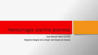 Hemorragia uterina anormal
Jose Manuel Yepiz Carrillo
Hospital Integral de la Mujer del Estado de Sonora
 