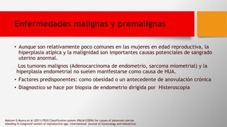 Enfermedades malignas y premalignas
• Aunque son relativamente poco comunes en las mujeres en edad reproductiva, la
hiperplasia atípica y la malignidad son importantes causas potenciales de sangrado
uterino anormal.
Los tumores malignos (Adenocarcinoma de endometrio, sarcoma miometrial) y la
hiperplasia endometrial no suelen manifestarse como causa de HUA.
• Factores predisponentes: como obesidad o un antecedente de anovulación crónica
• Diagnostico se hace por biopsia de endometrio dirigida por Histeroscopia
Malcom G Munro et al (2011) FIGO Classification system (PALM-COEIN) for causes of abnormal uterine
bleeding in nongravid women of reproductive age, international journal of Gynecology and obstatricsc
 
