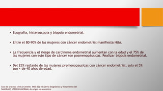 • Ecografía, histeroscopia y biopsia endometrial.
• Entre el 80-90% de las mujeres con cáncer endometrial manifiesta HUA.
• La frecuencia y el riesgo de carcinoma endometrial aumentan con la edad y el 75% de
las mujeres con este tipo de cáncer son posmenopáusicas. Realizar biopsia endometrial.
• Del 25% restante de las mujeres premenopausicas con cáncer endometrial, solo el 5%
son < de 40 años de edad.
Guia de practica clinica Cenetec IMSS-322-10 (2015) Diagnóstico y Tratamiento del
SANGRADO UTERINO ANORMAL de orígen no anatómico
 